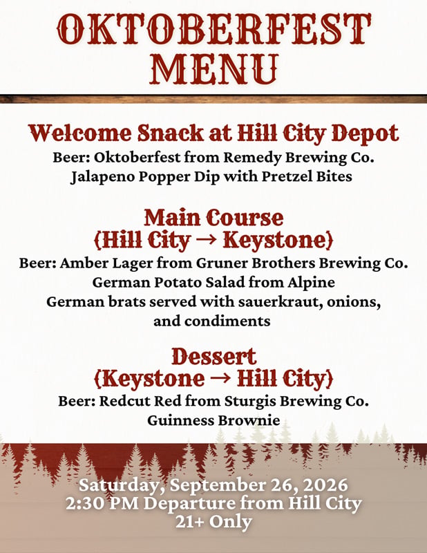 1880-Train Oktoberfest Menu: Welcome Snack (Served on Eatery Deck) : Jalapeno Popper dip with pretzel bites&nbsp; Beer: Oktoberfest from Remedy Brewing Co.  Main Course (Served on the Train)&nbsp; Beer: Amber Lager from Gruner Brothers Brewing Co. German Potato Salad from Alpine German brats served with sauerkraut, onions, and condiments&nbsp; Dessert: Guinness Brownie Beer served with dessert: Redcut Red from Sturgis Brewing Co.